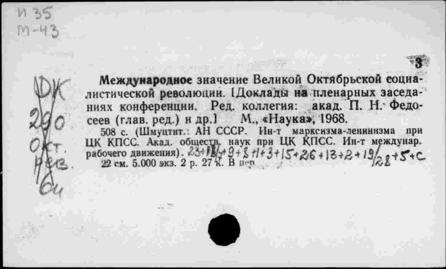 ﻿Международное значение Великой Октябрьской социалистической революции. (Доклады на пленарных заседаниях конференции. Ред. коллегия: акад. П. Н/Федосеев (глав, ред.) и др.] М., «Наука», 1968.
508 с. (Шыунтит.: АН СССР. Ин-т марксизма-ленинизма при ЦК КПСС. Акад, общесиу наук при ЦК КПСС. Ин-т междунар. рабочего движения).	~+ V/*- 3+1 Г* * 18 + Л 4 /ЗА. •+ г* С.
22 см. 5.000 экз. 2 р. 27 “к. В и-п	"	72Х 3